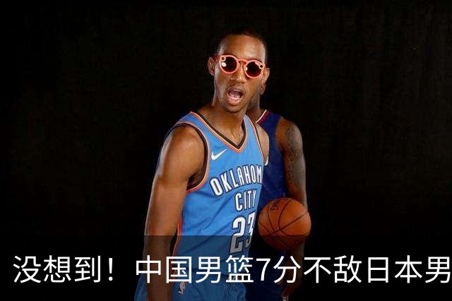 没想到！中国男篮7分不敌日本男篮 终结连胜 裁判引争议 后卫太差了